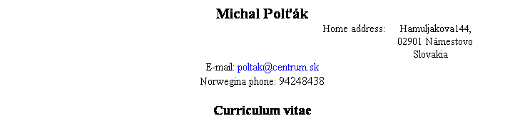 Textov pole: Michal Polťk
Home address:     Hamuljakova144,
   02901 Nmestovo
Slovakia
E-mail: poltak@centrum.sk
Norwegina phone: 94248438 
 
Curriculum vitae
 
